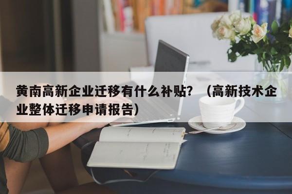黄南高新企业迁移有什么补贴？（高新技术企业整体迁移申请报告）