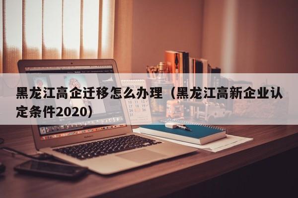 黑龙江高企迁移怎么办理（黑龙江高新企业认定条件2020）