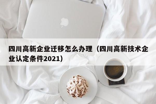 四川高新企业迁移怎么办理（四川高新技术企业认定条件2021）